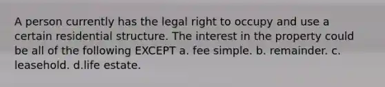 A person currently has the legal right to occupy and use a certain residential structure. The interest in the property could be all of the following EXCEPT a. fee simple. b. remainder. c. leasehold. d.life estate.