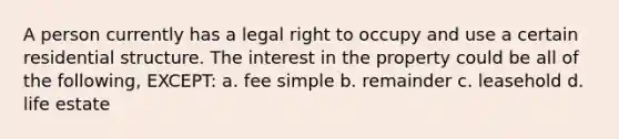 A person currently has a legal right to occupy and use a certain residential structure. The interest in the property could be all of the following, EXCEPT: a. fee simple b. remainder c. leasehold d. life estate