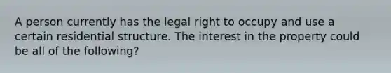 A person currently has the legal right to occupy and use a certain residential structure. The interest in the property could be all of the following?