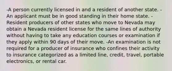 -A person currently licensed in and a resident of another state. -An applicant must be in good standing in their home state. -Resident producers of other states who move to Nevada may obtain a Nevada resident license for the same lines of authority without having to take any education courses or examination if they apply within 90 days of their move. -An examination is not required for a producer of insurance who confines their activity to insurance categorized as a limited line, credit, travel, portable electronics, or rental car.