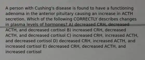 A person with Cushing's disease is found to have a functioning adenoma in the anterior pituitary causing an increase in ACTH secretion. Which of the following CORRECTLY describes changes in plasma levels of hormones? A) decreased CRH, decreased ACTH, and decreased cortisol B) increased CRH, decreased ACTH, and decreased cortisol C) increased CRH, increased ACTH, and decreased cortisol D) decreased CRH, increased ACTH, and increased cortisol E) decreased CRH, decreased ACTH, and increased cortisol