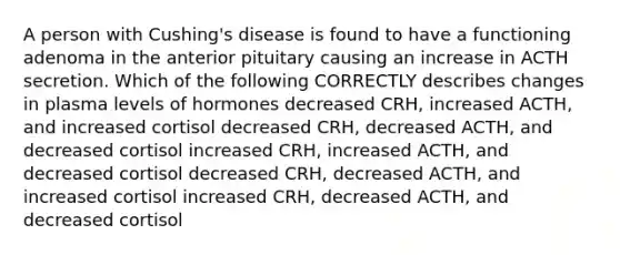 A person with Cushing's disease is found to have a functioning adenoma in the anterior pituitary causing an increase in ACTH secretion. Which of the following CORRECTLY describes changes in plasma levels of hormones decreased CRH, increased ACTH, and increased cortisol decreased CRH, decreased ACTH, and decreased cortisol increased CRH, increased ACTH, and decreased cortisol decreased CRH, decreased ACTH, and increased cortisol increased CRH, decreased ACTH, and decreased cortisol