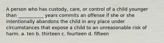 A person who has custody, care, or control of a child younger than ___________ years commits an offense if she or she intentionally abandons the child in any place under circumstances that expose a child to an unreasonable risk of harm. a. ten b. thirteen c. fourteen d. fifteen