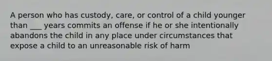 A person who has custody, care, or control of a child younger than ___ years commits an offense if he or she intentionally abandons the child in any place under circumstances that expose a child to an unreasonable risk of harm