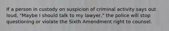 If a person in custody on suspicion of criminal activity says out loud, "Maybe I should talk to my lawyer," the police will stop questioning or violate the Sixth Amendment right to counsel.