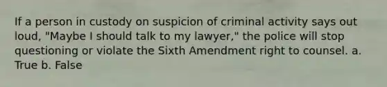 If a person in custody on suspicion of criminal activity says out loud, "Maybe I should talk to my lawyer," the police will stop questioning or violate the Sixth Amendment right to counsel. a. True b. False