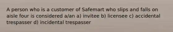 A person who is a customer of Safemart who slips and falls on aisle four is considered a/an a) invitee b) licensee c) accidental trespasser d) incidental trespasser