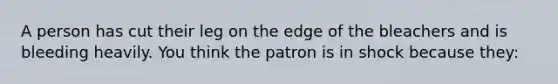 A person has cut their leg on the edge of the bleachers and is bleeding heavily. You think the patron is in shock because they: