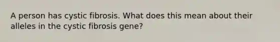 A person has cystic fibrosis. What does this mean about their alleles in the cystic fibrosis gene?