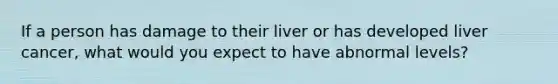 If a person has damage to their liver or has developed liver cancer, what would you expect to have abnormal levels?