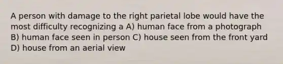 A person with damage to the right parietal lobe would have the most difficulty recognizing a A) human face from a photograph B) human face seen in person C) house seen from the front yard D) house from an aerial view