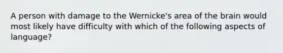 A person with damage to the Wernicke's area of the brain would most likely have difficulty with which of the following aspects of language?