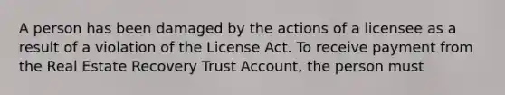 A person has been damaged by the actions of a licensee as a result of a violation of the License Act. To receive payment from the Real Estate Recovery Trust Account, the person must