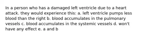 In a person who has a damaged left ventricle due to a heart attack. they would experience this: a. left ventricle pumps less blood than the right b. blood accumulates in the pulmonary vessels c. blood accumulates in the systemic vessels d. won't have any effect e. a and b