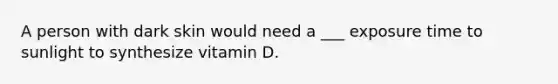 A person with dark skin would need a ___ exposure time to sunlight to synthesize vitamin D.