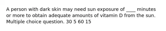 A person with dark skin may need sun exposure of ____ minutes or more to obtain adequate amounts of vitamin D from the sun. Multiple choice question. 30 5 60 15