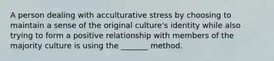 A person dealing with acculturative stress by choosing to maintain a sense of the original culture's identity while also trying to form a positive relationship with members of the majority culture is using the _______ method.