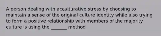 A person dealing with acculturative stress by choosing to maintain a sense of the original culture identity while also trying to form a positive relationship with members of the majority culture is using the _______ method