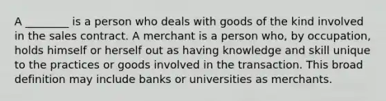 A ________ is a person who deals with goods of the kind involved in the sales contract. A merchant is a person who, by occupation, holds himself or herself out as having knowledge and skill unique to the practices or goods involved in the transaction. This broad definition may include banks or universities as merchants.