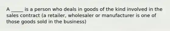 A _____ is a person who deals in goods of the kind involved in the sales contract (a retailer, wholesaler or manufacturer is one of those goods sold in the business)