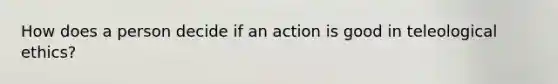 How does a person decide if an action is good in teleological ethics?