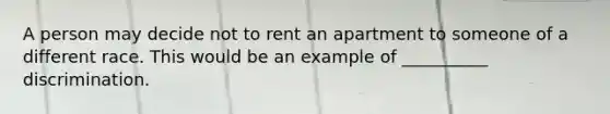 A person may decide not to rent an apartment to someone of a different race. This would be an example of __________ discrimination.