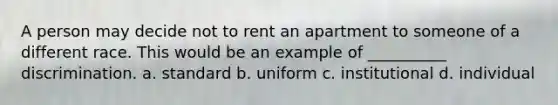 A person may decide not to rent an apartment to someone of a different race. This would be an example of __________ discrimination. a. standard b. uniform c. institutional d. individual