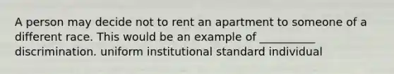 A person may decide not to rent an apartment to someone of a different race. This would be an example of __________ discrimination. uniform institutional standard individual