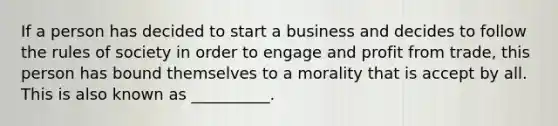 If a person has decided to start a business and decides to follow the rules of society in order to engage and profit from trade, this person has bound themselves to a morality that is accept by all. This is also known as __________.