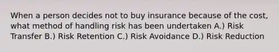 When a person decides not to buy insurance because of the cost, what method of handling risk has been undertaken A.) Risk Transfer B.) Risk Retention C.) Risk Avoidance D.) Risk Reduction