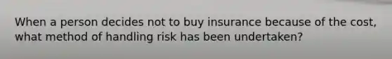 When a person decides not to buy insurance because of the cost, what method of handling risk has been undertaken?