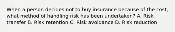 When a person decides not to buy insurance because of the cost, what method of handling risk has been undertaken? A. Risk transfer B. Risk retention C. Risk avoidance D. Risk reduction