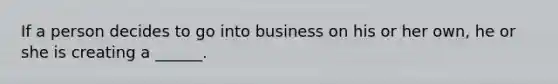 If a person decides to go into business on his or her own, he or she is creating a ______.