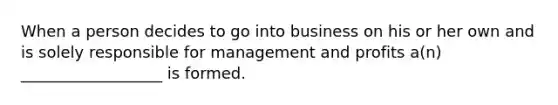 When a person decides to go into business on his or her own and is solely responsible for management and profits a(n) __________________ is formed.