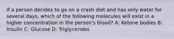 If a person decides to go on a crash diet and has only water for several days, which of the following molecules will exist in a higher concentration in the person's blood? A: Ketone bodies B: Insulin C: Glucose D: Triglycerides