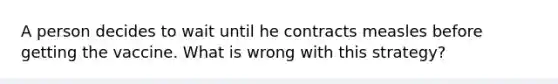 A person decides to wait until he contracts measles before getting the vaccine. What is wrong with this strategy?