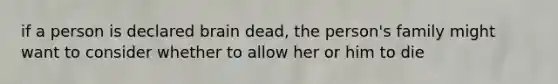 if a person is declared brain dead, the person's family might want to consider whether to allow her or him to die