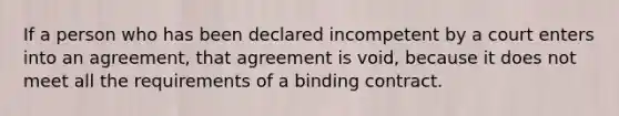 If a person who has been declared incompetent by a court enters into an agreement, that agreement is void, because it does not meet all the requirements of a binding contract.