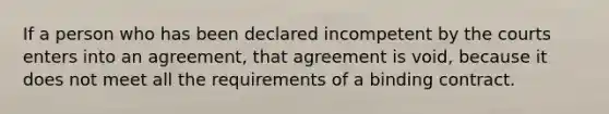 If a person who has been declared incompetent by the courts enters into an agreement, that agreement is void, because it does not meet all the requirements of a binding contract.