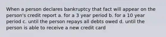 When a person declares bankruptcy that fact will appear on the person's credit report a. for a 3 year period b. for a 10 year period c. until the person repays all debts owed d. until the person is able to receive a new credit card