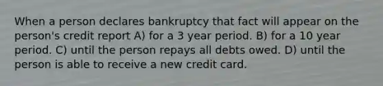 When a person declares bankruptcy that fact will appear on the person's credit report A) for a 3 year period. B) for a 10 year period. C) until the person repays all debts owed. D) until the person is able to receive a new credit card.