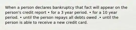 When a person declares bankruptcy that fact will appear on the person's credit report • for a 3 year period. • for a 10 year period. • until the person repays all debts owed .• until the person is able to receive a new credit card.