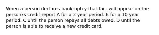 When a person declares bankruptcy that fact will appear on the person?s credit report A for a 3 year period. B for a 10 year period. C until the person repays all debts owed. D until the person is able to receive a new credit card.