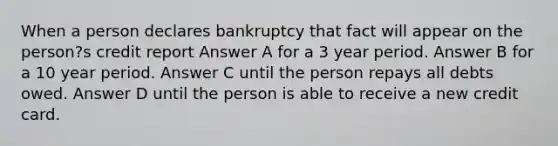 When a person declares bankruptcy that fact will appear on the person?s credit report Answer A for a 3 year period. Answer B for a 10 year period. Answer C until the person repays all debts owed. Answer D until the person is able to receive a new credit card.