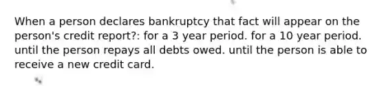 When a person declares bankruptcy that fact will appear on the person's credit report?: for a 3 year period. for a 10 year period. until the person repays all debts owed. until the person is able to receive a new credit card.