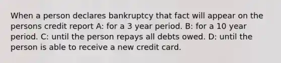 When a person declares bankruptcy that fact will appear on the persons credit report A: for a 3 year period. B: for a 10 year period. C: until the person repays all debts owed. D: until the person is able to receive a new credit card.