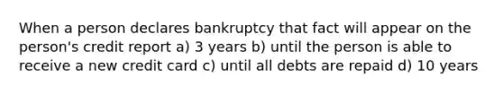 When a person declares bankruptcy that fact will appear on the person's credit report a) 3 years b) until the person is able to receive a new credit card c) until all debts are repaid d) 10 years