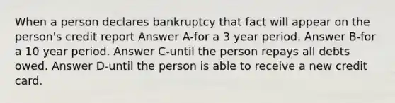 When a person declares bankruptcy that fact will appear on the person's credit report Answer A-for a 3 year period. Answer B-for a 10 year period. Answer C-until the person repays all debts owed. Answer D-until the person is able to receive a new credit card.