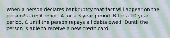 When a person declares bankruptcy that fact will appear on the person?s credit report A for a 3 year period. B for a 10 year period. C until the person repays all debts owed. Duntil the person is able to receive a new credit card.