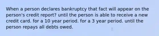 When a person declares bankruptcy that fact will appear on the person's credit report? until the person is able to receive a new credit card. for a 10 year period. for a 3 year period. until the person repays all debts owed.